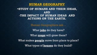 HUMAN GEOGRAPHY
-STUDY OF HUMANS AND THEIR IDEAS,
AND
-THE IMPACT OF HUMAN IDEAS AND
ACTIONS ON THE EARTH.
Human Geographers ask…
What jobs do they have?
What crops will grow there?
What makes people move from place to place?
What types of houses do they build?
 