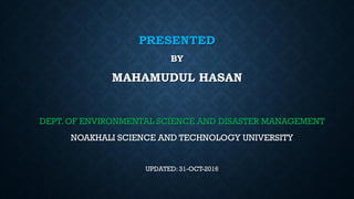 PRESENTED
BY
MAHAMUDUL HASAN
DEPT. OF ENVIRONMENTAL SCIENCE AND DISASTER MANAGEMENT
NOAKHALI SCIENCE AND TECHNOLOGY UNIVERSITY
UPDATED: 31-OCT-2016
 