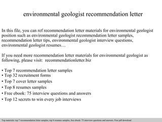 environmental geologist recommendation letter 
In this file, you can ref recommendation letter materials for environmental geologist 
position such as environmental geologist recommendation letter samples, 
recommendation letter tips, environmental geologist interview questions, 
environmental geologist resumes… 
If you need more recommendation letter materials for environmental geologist as 
following, please visit: recommendationletter.biz 
• Top 7 recommendation letter samples 
• Top 32 recruitment forms 
• Top 7 cover letter samples 
• Top 8 resumes samples 
• Free ebook: 75 interview questions and answers 
• Top 12 secrets to win every job interviews 
Interview questions and answers – free download/ pdf and ppt file 
Top materials: top 7 recommendation letter samples, top 8 resumes samples, free ebook: 75 interview questions and answers. Free pdf download 
 