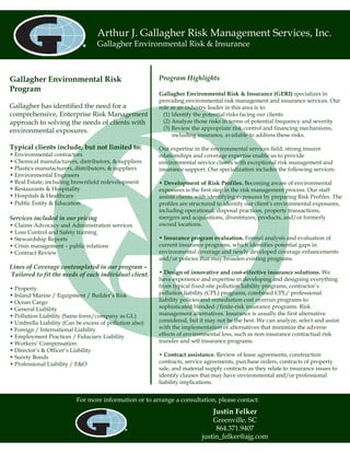 Arthur J. Gallagher Risk Management Services, Inc.
                                   Gallagher Environmental Risk & Insurance



Gallagher Environmental Risk                             Program Highlights
Program
                                                         Gallagher Environmental Risk & Insurance (GERI) specializes in
                                                         providing environmental risk management and insurance services. Our
Gallagher has identified the need for a                  role as an industry leader in this area is to:
comprehensive, Enterprise Risk Management                  (1) Identify the potential risks facing our clients
approach to solving the needs of clients with              (2) Analyze those risks in terms of potential frequency and severity
environmental exposures.                                   (3) Review the appropriate risk control and financing mechanisms,
                                                               including insurance, available to address these risks.

Typical clients include, but not limited to:             Our expertise in the environmental services field, strong insurer
• Environmental contractors                              relationships and coverage expertise enable us to provide
• Chemical manufacturers, distributors, & suppliers      environmental service clients with exceptional risk management and
• Plastics manufacturers, distributors, & suppliers      insurance support. Our specialization includes the following services:
• Environmental Engineers
• Real Estate, including brownfield redevelopment        • Development of Risk Profiles. Becoming aware of environmental
• Restaurants & Hospitality                              exposures is the first step in the risk management process. Our staff
• Hospitals & Healthcare                                 assists clients with identifying exposures by preparing Risk Profiles. The
• Public Entity & Education                              profiles are structured to identify our client’s environmental exposures,
                                                         including operational, disposal practices, property transactions,
Services included in our pricing                         mergers and acquisitions, divestitures, products, and/or formerly
• Claims Advocacy and Administration services            owned locations.
• Loss Control and Safety training
• Stewardship Reports                                    • Insurance program evaluation. Formal analysis and evaluation of
• Crisis management – public relations                   current insurance programs, which identifies potential gaps in
• Contract Review                                        environmental coverage and newly developed coverage enhancements
                                                         and/or policies that may broaden existing programs.
Lines of Coverage contemplated in our program –
Tailored to fit the needs of each individual client.     • Design of innovative and cost-effective insurance solutions. We
                                                         have experience and expertise in developing and designing everything
• Property                                               from typical fixed-site pollution liability programs, contractor’s
• Inland Marine / Equipment / Builder’s Risk             pollution liability (CPL) programs, combined CPL/ professional
• Ocean Cargo                                            liability policies and remediation cost overrun programs to
• General Liability                                      sophisticated blended-/finite-risk insurance programs. Risk
• Pollution Liability (Same form/company as GL)          management alternatives. Insurance is usually the first alternative
• Umbrella Liability (Can be excess of pollution also)   considered, but it may not be the best. We can analyze, select and assist
• Foreign / International Liability                      with the implementation of alternatives that minimize the adverse
• Employment Practices / Fiduciary Liability             effects of environmental loss, such as non-insurance contractual risk
• Workers’ Compensation                                  transfer and self insurance programs.
• Director’s & Officer’s Liability
• Surety Bonds                                           • Contract assistance. Review of lease agreements, construction
• Professional Liability / E&O                           contracts, service agreements, purchase orders, contracts of property
                                                         sale, and material supply contracts as they relate to insurance issues to
                                                         identify clauses that may have environmental and/or professional
                                                         liability implications.


                          For more information or to arrange a consultation, please contact:
                                                                               Justin Felker
                                                                              Greenville, SC
                                                                               864.371.9407
                                                                          justin_felker@ajg.com
 