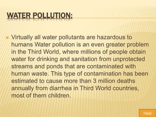 WATER POLLUTION:
 Virtually all water pollutants are hazardous to
humans Water pollution is an even greater problem
in the Third World, where millions of people obtain
water for drinking and sanitation from unprotected
streams and ponds that are contaminated with
human waste. This type of contamination has been
estimated to cause more than 3 million deaths
annually from diarrhea in Third World countries,
most of them children.
Hadi
 