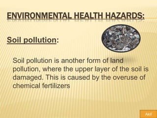 ENVIRONMENTAL HEALTH HAZARDS:
Soil pollution:
Soil pollution is another form of land
pollution, where the upper layer of the soil is
damaged. This is caused by the overuse of
chemical fertilizers
Akif
 