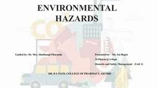 ENVIRONMENTAL
HAZARDS
Guided by- Dr. Mrs. Shubhangi Pharande Presented by- Ms. Sai Bapat
M Pharm Q A Dept
Hazards and Safety Management (Unit 1)
DR. D Y PATIL COLLEGE OF PHARMACY, AKURDI
 