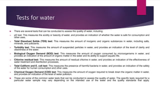 Tests for water
 There are several tests that can be conducted to assess the quality of water, including:
 pH test: This measures the acidity or basicity of water, and provides an indication of whether the water is safe for consumption and
other uses.
 Total Dissolved Solids (TDS) test: This measures the amount of inorganic and organic substances in water, including salts,
minerals, and pollutants.
 Turbidity test: This measures the amount of suspended particles in water, and provides an indication of the level of clarity and
cleanliness of the water.
 Biological Oxygen Demand (BOD) test: This measures the amount of oxygen consumed by microorganisms in water, and
provides an indication of the amount of organic matter in the water and its ability to support aquatic life.
 Chlorine residual test: This measures the amount of residual chlorine in water, and provides an indication of the effectiveness of
water treatment and disinfection processes.
 Total Coliform and E. coli test: This measures the presence of harmful bacteria in water, and provides an indication of the safety
of the water for human consumption and other uses.
 Chemical Oxygen Demand (COD) test: This measures the amount of oxygen required to break down the organic matter in water,
and provides an indication of the level of water pollution.
 These are some of the common water tests that can be conducted to assess the quality of water. The specific tests required for a
particular water sample may vary depending on the intended use of the water and the quality standards that apply.
 