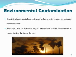 Environmental Contamination
 Scientific advancements have positive as well as negative impacts on earth and
its environment.
 Nowadays, due to mankind’s unjust intervention, natural environment is
contaminating, day in and day out.
3
 
