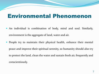 Environmental Phenomenon
 An individual is combination of body, mind and soul. Similarly,
environment is the aggregate of land, water and air.
 People try to maintain their physical health, enhance their mental
peace and improve their spiritual serenity, so humanity should also try
to protect the land, clean the water and sustain fresh air, frequently and
conscientiously.
7
 