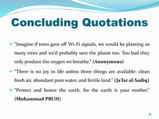Concluding Quotations
 “Imagine if trees gave off Wi-Fi signals, we would be planting so
many trees and we’d probably save the planet too. Too bad they
only produce the oxygen we breathe.” (Anonymous)
 “There is no joy in life unless three things are available: clean
fresh air, abundant pure water, and fertile land.” (Ja'far al-Sadiq)
 “Protect and honor the earth, for the earth is your mother.”
(Muhammad PBUH)
8
 