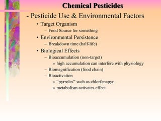 Chemical Pesticides - Pesticide Use & Environmental Factors Target Organism Food Source for something Environmental Persistence Breakdown time (half-life) Biological Effects Bioaccumulation (non-target) high accumulation can interfere with physiology Biomagnification (food chain) Bioactivation “ pyrroles” such as chlorfenapyr metabolism activates effect  