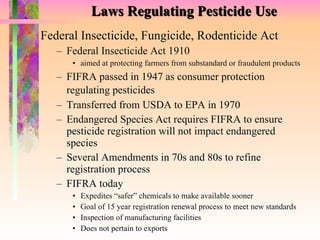 Laws Regulating Pesticide Use Federal Insecticide, Fungicide, Rodenticide Act Federal Insecticide Act 1910 aimed at protecting farmers from substandard or fraudulent products FIFRA passed in 1947 as consumer protection regulating pesticides   Transferred from USDA to EPA in 1970 Endangered Species Act requires FIFRA to ensure pesticide registration will not impact endangered species Several Amendments in 70s and 80s to refine registration process FIFRA today Expedites “safer” chemicals to make available sooner Goal of 15 year registration renewal process to meet new standards Inspection of manufacturing facilities Does not pertain to exports 