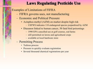 Laws Regulating Pesticide Use Examples of Limitations of FIFRA FIFRA governs uses, not manufacturing Economic and Political Pressure Azinphos-methyl (AZM) on market despite high risk   USFWS indicates 118 endangered species jeopardized by AZM Diazanon linked to human cancer, 50 fatal bird poisonings 1990 EPA cancelled use at golf courses, sod farms still permitted on lawns and agricultural crops available at local hardware store Permitting Process Tedious process Pressure to quickly evaluate registration Several thousand chemical registrations per year  