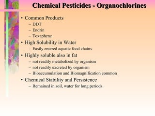 Chemical Pesticides - Organochlorines Common Products DDT Endrin Toxaphene  High Solubility in Water Easily entered aquatic food chains Highly soluble also in fat not readily metabolized by organism not readily excreted by organism Bioaccumulation and Biomagnification common Chemical Stability and Persistence Remained in soil, water for long periods 