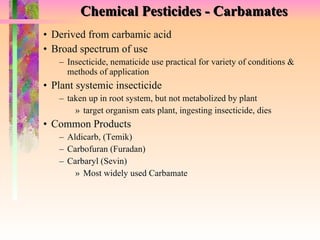 Chemical Pesticides - Carbamates Derived from carbamic acid Broad spectrum of use Insecticide, nematicide use practical for variety of conditions & methods of application Plant systemic insecticide taken up in root system, but not metabolized by plant target organism eats plant, ingesting insecticide, dies Common Products Aldicarb, (Temik)  Carbofuran (Furadan) Carbaryl (Sevin) Most widely used Carbamate 