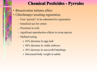 Chemical Pesticides - Pyrroles Bioactivation initiates effect Chlorfenapyr awaiting registration First “pyrrole” to be submitted for registration beneficial use for cotton Persistent in soils significant reproduction effects in avian species Mallard testing 41% decrease in eggs laid 44% decrease in viable embryos 56% decrease in successful hatchings Decreased body weight in adults 