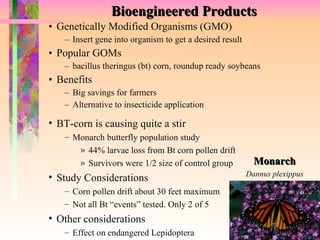 Bioengineered Products Genetically Modified Organisms (GMO) Insert gene into organism to get a desired result Popular GOMs bacillus theringus (bt) corn, roundup ready soybeans Benefits Big savings for farmers Alternative to insecticide application Monarch Dannus plexippus BT-corn is causing quite a stir Monarch butterfly population study 44% larvae loss from Bt corn pollen drift Survivors were 1/2 size of control group Study Considerations Corn pollen drift about 30 feet maximum Not all Bt “events” tested. Only 2 of 5 Other considerations Effect on endangered Lepidoptera 