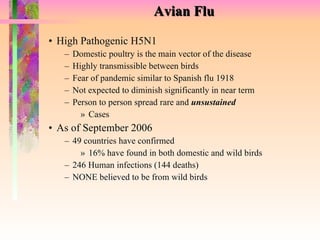 Avian Flu High Pathogenic H5N1 Domestic poultry is the main vector of the disease Highly transmissible between birds Fear of pandemic similar to Spanish flu 1918 Not expected to diminish significantly in near term Person to person spread rare and  unsustained Cases As of September 2006 49 countries have confirmed 16% have found in both domestic and wild birds 246 Human infections (144 deaths) NONE believed to be from wild birds 