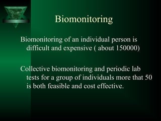 Biomonitoring
Biomonitoring of an individual person is
difficult and expensive ( about 150000)
Collective biomonitoring and periodic lab
tests for a group of individuals more that 50
is both feasible and cost effective.
 