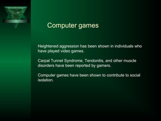 Computer games
Heightened aggression has been shown in individuals who
have played video games.
Carpal Tunnel Syndrome, Tendonitis, and other muscle
disorders have been reported by gamers.
Computer games have been shown to contribute to social
isolation.
 