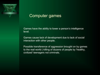 Computer games
Games have the ability to lower a person’s intelligence
level.
Games cause lack of development due to lack of social
interaction with other people.
Possible transference of aggression brought on by games
to the real world ( killing of dozens of people by 'healthy,
civilized' teenagers not criminals.
 