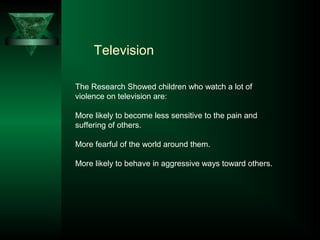 Television
The Research Showed children who watch a lot of
violence on television are:
More likely to become less sensitive to the pain and
suffering of others.
More fearful of the world around them.
More likely to behave in aggressive ways toward others.
 