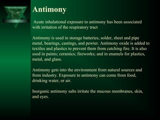 Antimony
Acute inhalational exposure to antimony has been associated
with irritation of the respiratory tract
Antimony is used in storage batteries, solder, sheet and pipe
metal, bearings, castings, and pewter. Antimony oxide is added to
textiles and plastics to prevent them from catching fire. It is also
used in paints; ceramics; fireworks; and in enamels for plastics,
metal, and glass.
Antimony gets into the environment from natural sources and
from industry. Exposure to antimony can come from food,
drinking water, or air.
Inorganic antimony salts irritate the mucous membranes, skin,
and eyes.
 