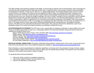 This class includes many lectures by experts in their fields. To ensure that you get the most out of the lectures, and to encourage you
to practice the skill of preparing well for high-level scientific talks, a significant portion of your grade is based on class participation
and preparation for lectures. To this end, you will turn in a 1-page (single-spaced, not including citations) write-up prior to 5 of the
course’s lectures. The content of this write-up may vary slightly from class to class, but in general will contain a synopsis of the
readings, an overview of the field, a brief summary of recent research by the speaker (the last two items may require that you do
some searching on your own, beyond the assigned readings), and a list of at least 3 questions that you would like to ask the speaker.
Assignments for these write-ups will be discussed on the first day of class (January 10). We have asked speakers to aim for 45
minutes of presentation to allow for significant time for interactions and questions; depending in the speaker’s style, those questions
may be asked during the lecture or after.To encourage you to synthesize and retain information from the class, you will also turn in a
short (1.5-2 page) summary of each major section (Reproductive/Developmental, Cardiopulmonary, Neurological, Infectious,
Cancer). This will be due one week after the last lecture of that section. Also, because of this format, attendance is part of your
participation grade. If an unusual circumstance prevents your attendance, please let us know.

ACTIVITIES/GROUPS OF INTEREST:The RTP area is rich in opportunities for meetings and lectures on topics related to this class.
These are excellent opportunities to catch up on cutting-edge research and meet local scientists. Among the seminar series and
meetings you should be aware of are:
      Duke’s ITEHP seminar series: Fridays 12:00-1:30 A247 LSRC http://toxicology.geneimprint.com/about/
      GEMS meeting: TBA http://www.gems-nc.org/Meetings.html
      NCSOT meeting: Feb 21http://www.toxicology.org/isot/rc/nc/meetings.asp
      CSETAC meeting: TBA https://sites.google.com/site/csetac/
      Duke Global Health Institute calendar: http://globalhealth.duke.edu/news-events/
      NC One Health Collaborative: http://nconehealthcollaborative.weebly.com/index.html

NICHOLAS SCHOOL HONOR CODE: All activities of Nicholas School students, including those in this course, are governed by the
Duke Community Standard (honor code; additional background available at: http://www.integrity.duke.edu/ugrad/index.html):

Duke University is a community dedicated to scholarship, leadership, and service and to the principles of honesty, fairness, respect,
and accountability. Citizens of this community commit to reflect upon and uphold these principles in all academic and non-academic
endeavors, and to protect and promote a culture of integrity.

To uphold the Duke Community Standard:

       I will not lie, cheat, or steal in my academic endeavors;
       I will conduct myself honorably in all my endeavors; and
       I will act if the Standard is compromised.
 