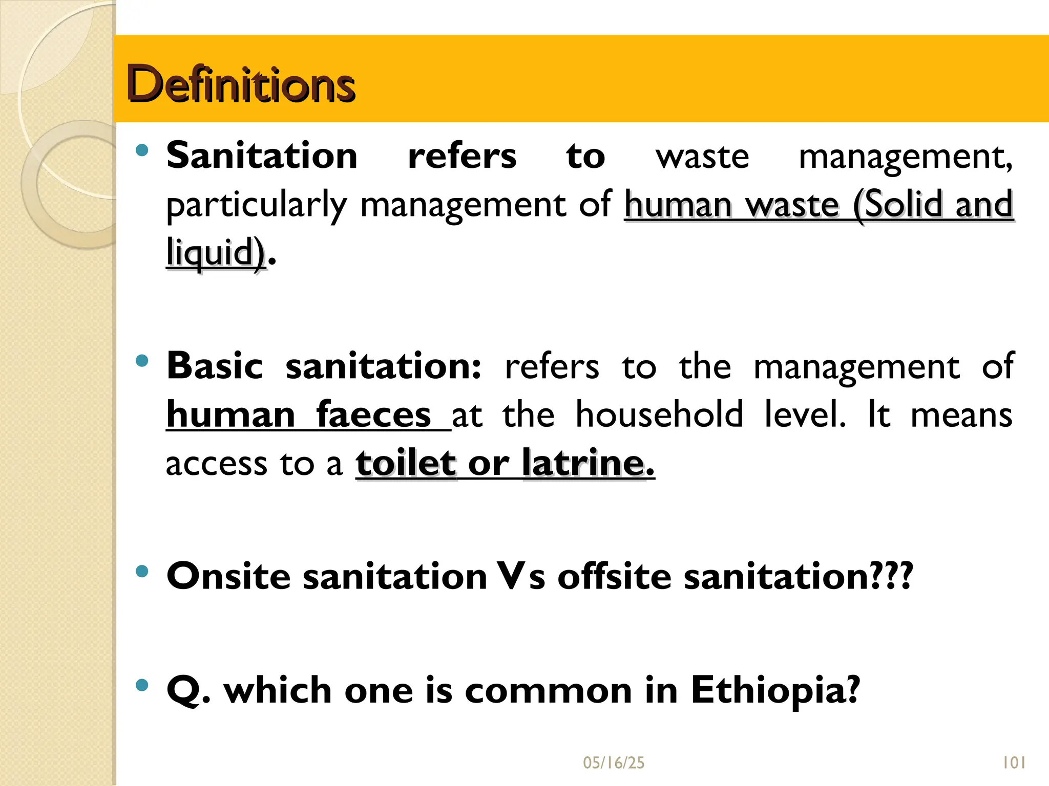 Definitions
Definitions
 Sanitation refers to waste management,
particularly management of human waste (Solid and
human waste (Solid and
liquid)
liquid).
 Basic sanitation: refers to the management of
human faeces at the household level. It means
access to a toilet
toilet or latrine
latrine.
 Onsite sanitation Vs offsite sanitation???
 Q. which one is common in Ethiopia?
05/16/25 101
 