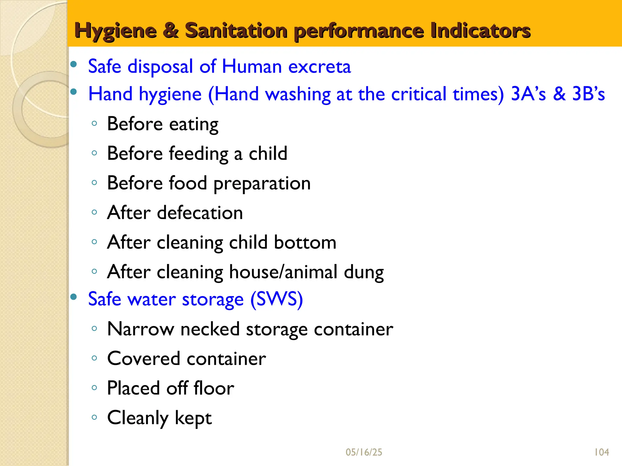 Hygiene & Sanitation performance Indicators
Hygiene & Sanitation performance Indicators
 Safe disposal of Human excreta
 Hand hygiene (Hand washing at the critical times) 3A’s & 3B’s
◦ Before eating
◦ Before feeding a child
◦ Before food preparation
◦ After defecation
◦ After cleaning child bottom
◦ After cleaning house/animal dung
 Safe water storage (SWS)
◦ Narrow necked storage container
◦ Covered container
◦ Placed off floor
◦ Cleanly kept
05/16/25 104
 