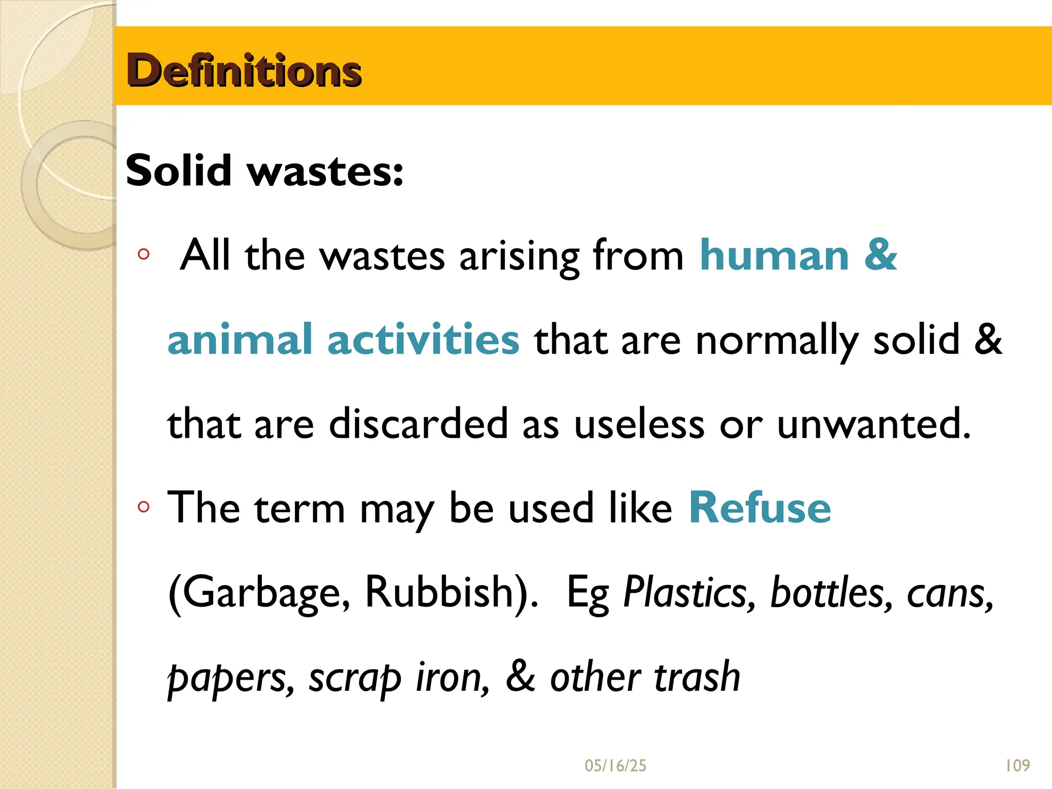 Definitions
Definitions
Solid wastes:
◦ All the wastes arising from human &
animal activities that are normally solid &
that are discarded as useless or unwanted.
◦ The term may be used like Refuse
(Garbage, Rubbish). Eg Plastics, bottles, cans,
papers, scrap iron, & other trash
05/16/25 109
 