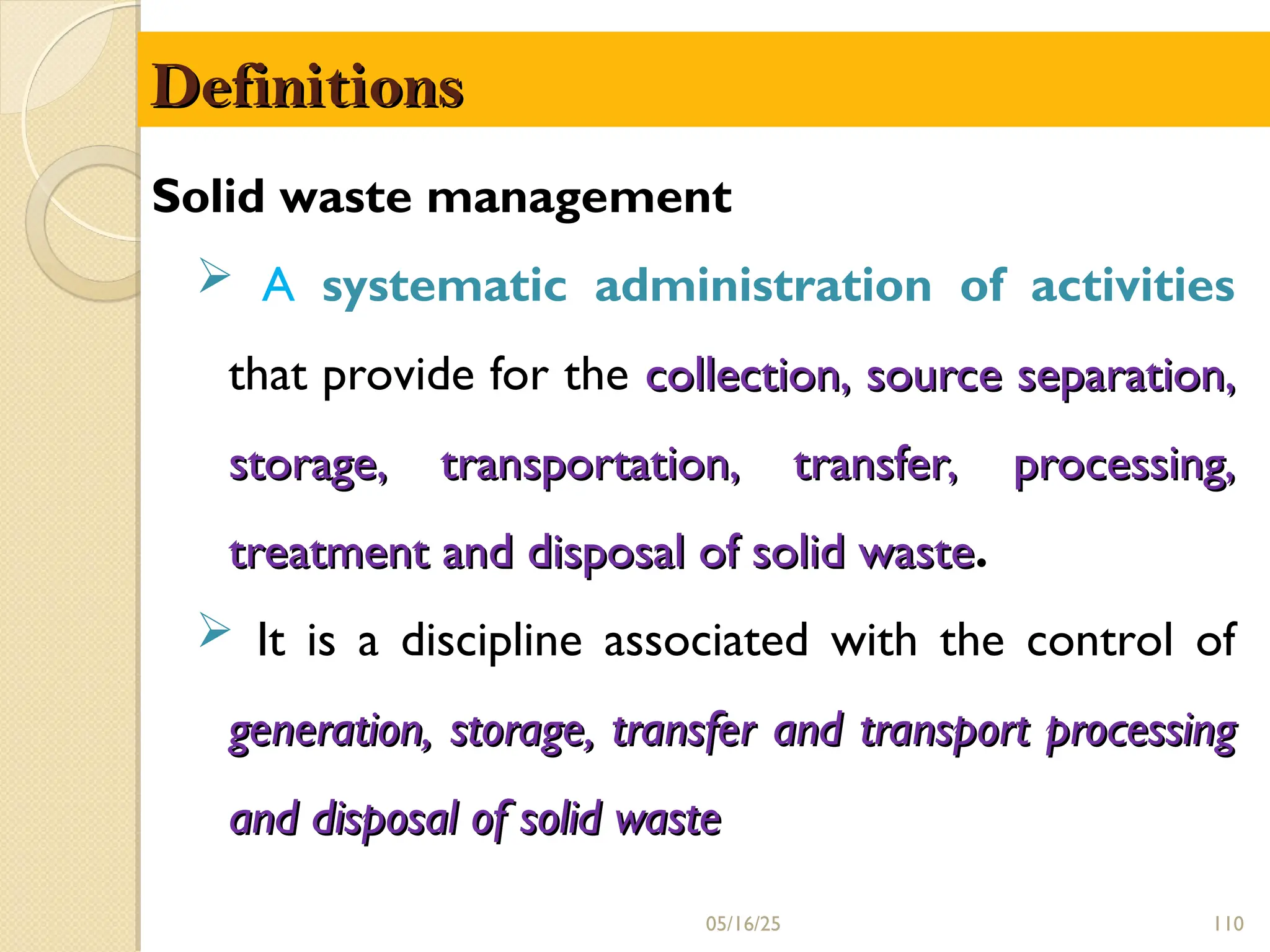Definitions
Definitions
Solid waste management
 A systematic administration of activities
that provide for the collection, source separation,
collection, source separation,
storage, transportation, transfer, processing,
storage, transportation, transfer, processing,
treatment and disposal of solid waste
treatment and disposal of solid waste.
 It is a discipline associated with the control of
generation, storage, transfer and transport processing
generation, storage, transfer and transport processing
and disposal of solid waste
and disposal of solid waste
05/16/25 110
 