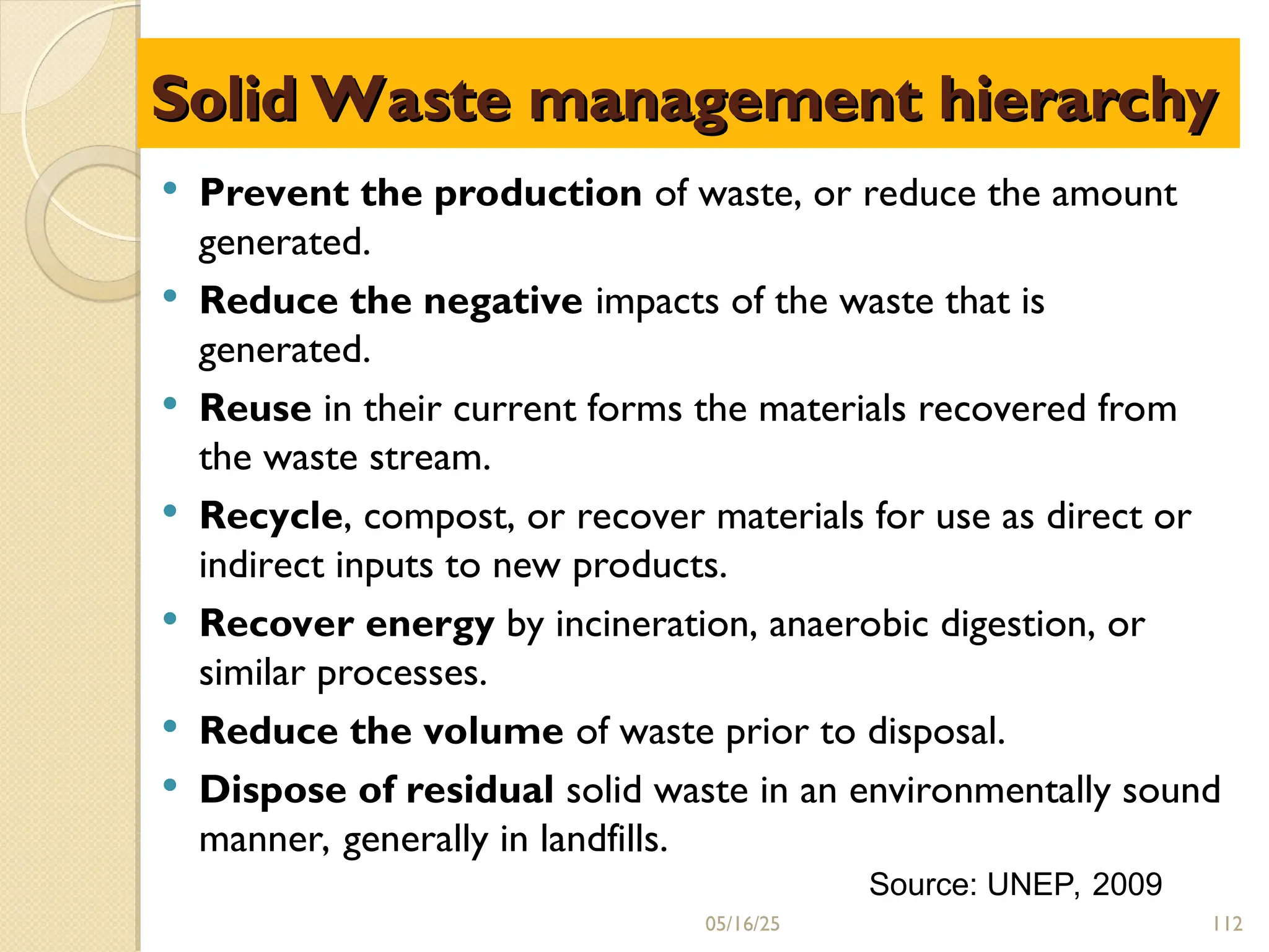 Solid Waste management hierarchy
Solid Waste management hierarchy
 Prevent the production of waste, or reduce the amount
generated.
 Reduce the negative impacts of the waste that is
generated.
 Reuse in their current forms the materials recovered from
the waste stream.
 Recycle, compost, or recover materials for use as direct or
indirect inputs to new products.
 Recover energy by incineration, anaerobic digestion, or
similar processes.
 Reduce the volume of waste prior to disposal.
 Dispose of residual solid waste in an environmentally sound
manner, generally in landfills.
Source: UNEP, 2009
05/16/25 112
 
