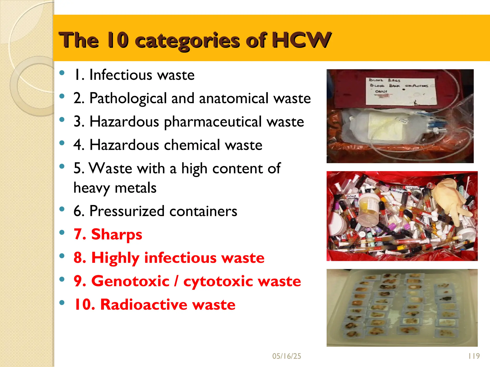 The 10 categories of HCW
The 10 categories of HCW
 1. Infectious waste
 2. Pathological and anatomical waste
 3. Hazardous pharmaceutical waste
 4. Hazardous chemical waste
 5. Waste with a high content of
heavy metals
 6. Pressurized containers
 7. Sharps
 8. Highly infectious waste
 9. Genotoxic / cytotoxic waste
 10. Radioactive waste
05/16/25 119
 