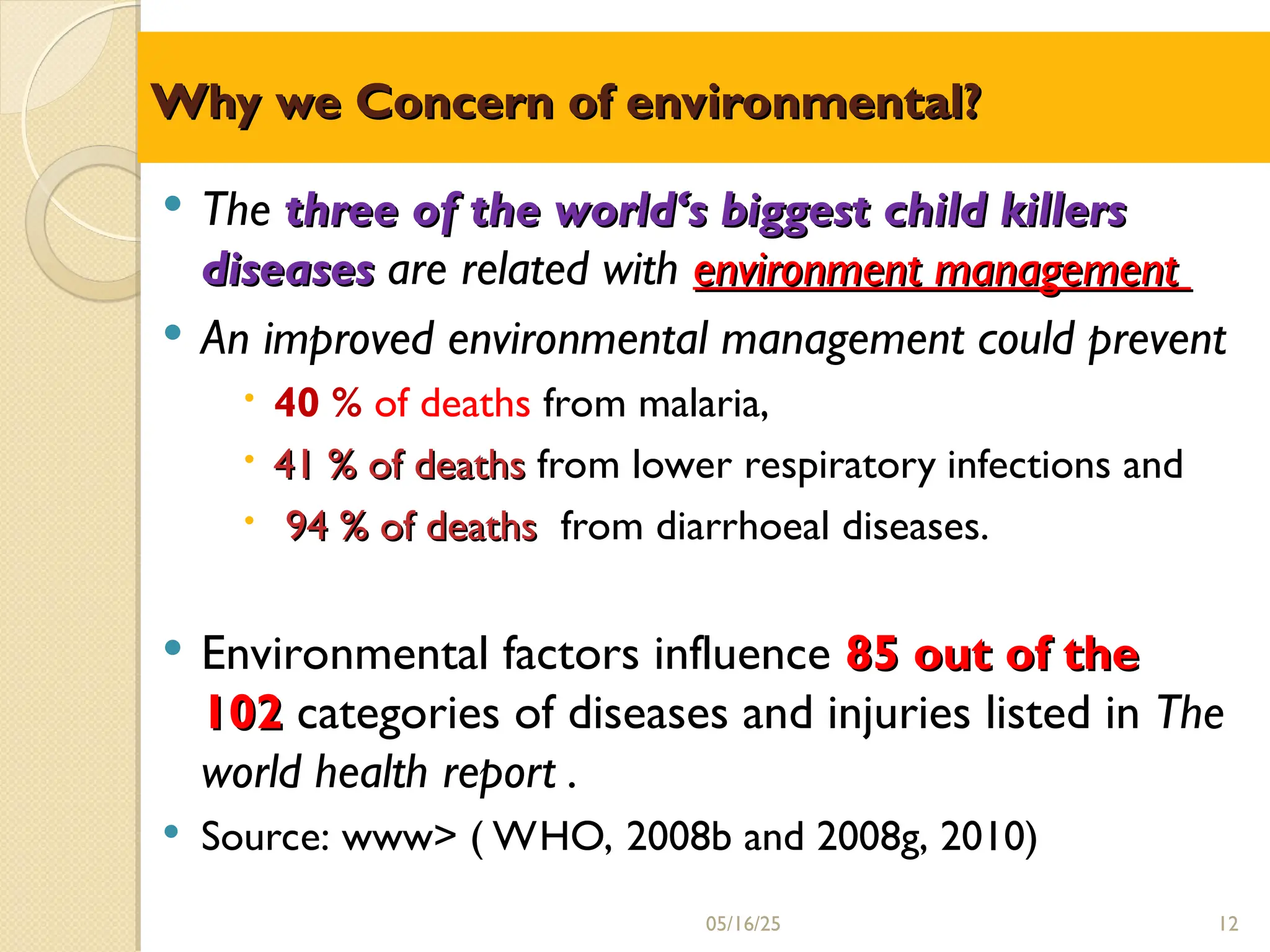 Why we Concern
Why we Concern of
of environmental?
environmental?
 The three of the world‘s biggest child killers
three of the world‘s biggest child killers
diseases
diseases are related with environment management
environment management
 An improved environmental management could prevent
 40 % of deaths from malaria,
 41 % of deaths
41 % of deaths from lower respiratory infections and
 94 % of deaths
94 % of deaths from diarrhoeal diseases.
 Environmental factors influence 85 out of the
85 out of the
102
102 categories of diseases and injuries listed in The
world health report .
 Source: www> ( WHO, 2008b and 2008g, 2010)
05/16/25 12
 