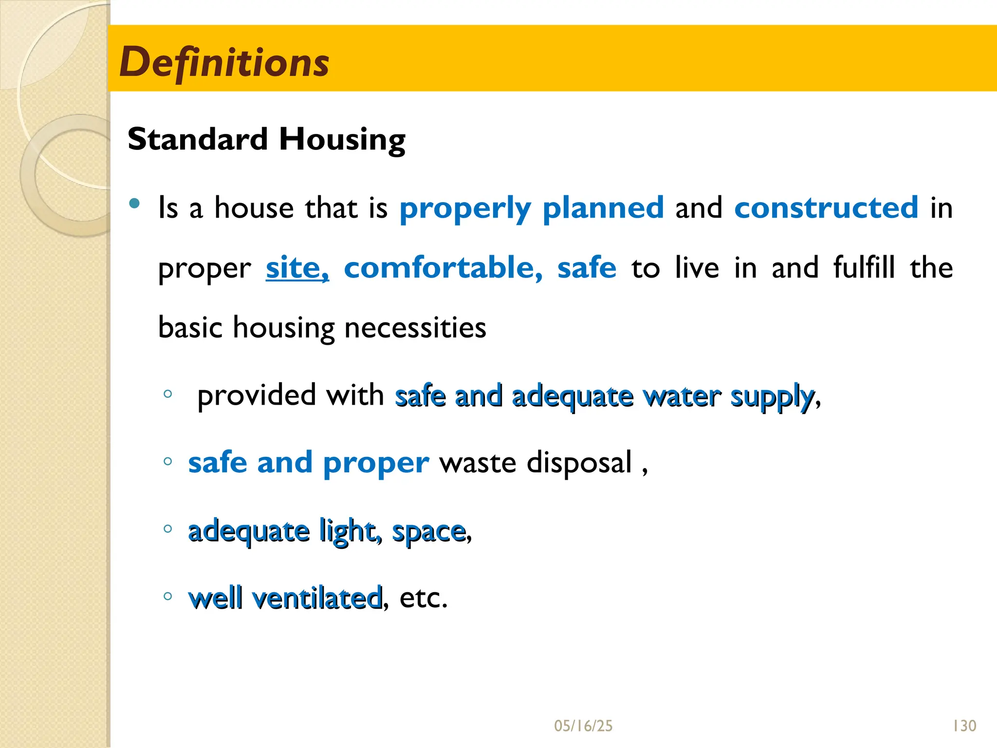 130
Definitions
Standard Housing
 Is a house that is properly planned and constructed in
proper site, comfortable, safe to live in and fulfill the
basic housing necessities
◦ provided with safe and adequate water supply
safe and adequate water supply,
◦ safe and proper waste disposal ,
◦ adequate light, space
adequate light, space,
◦ well ventilated
well ventilated, etc.
05/16/25
 