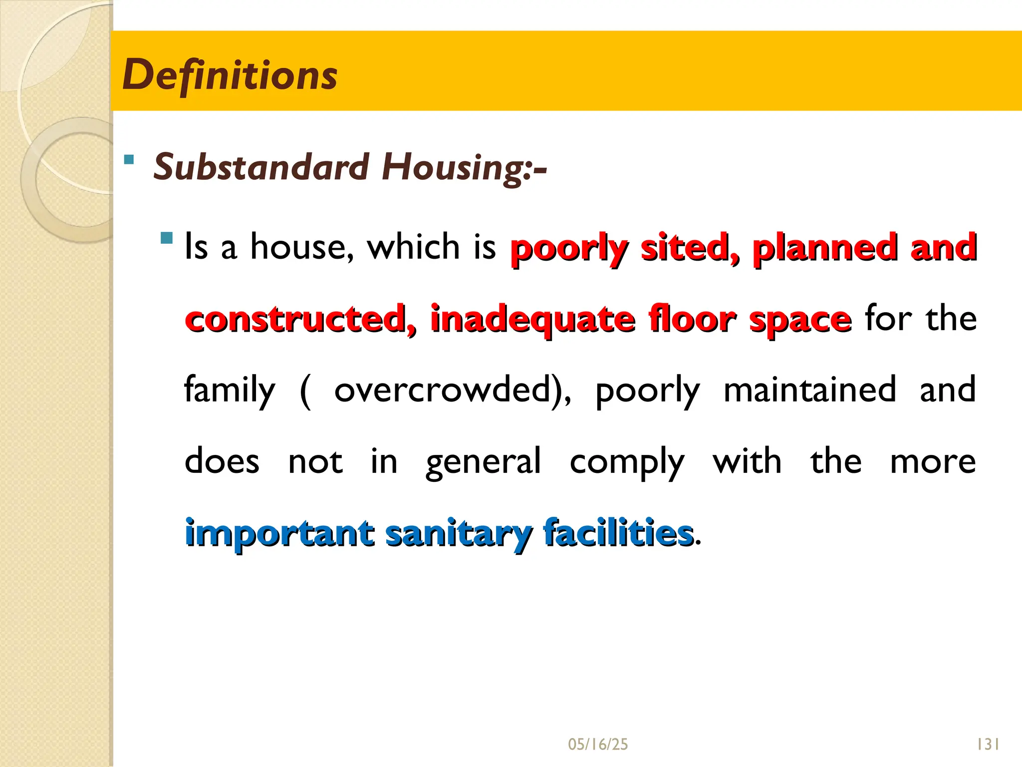 131
 Substandard Housing:-
 Is a house, which is poorly sited, planned and
poorly sited, planned and
constructed, inadequate floor space
constructed, inadequate floor space for the
family ( overcrowded), poorly maintained and
does not in general comply with the more
important sanitary facilities
important sanitary facilities.
Definitions
05/16/25
 