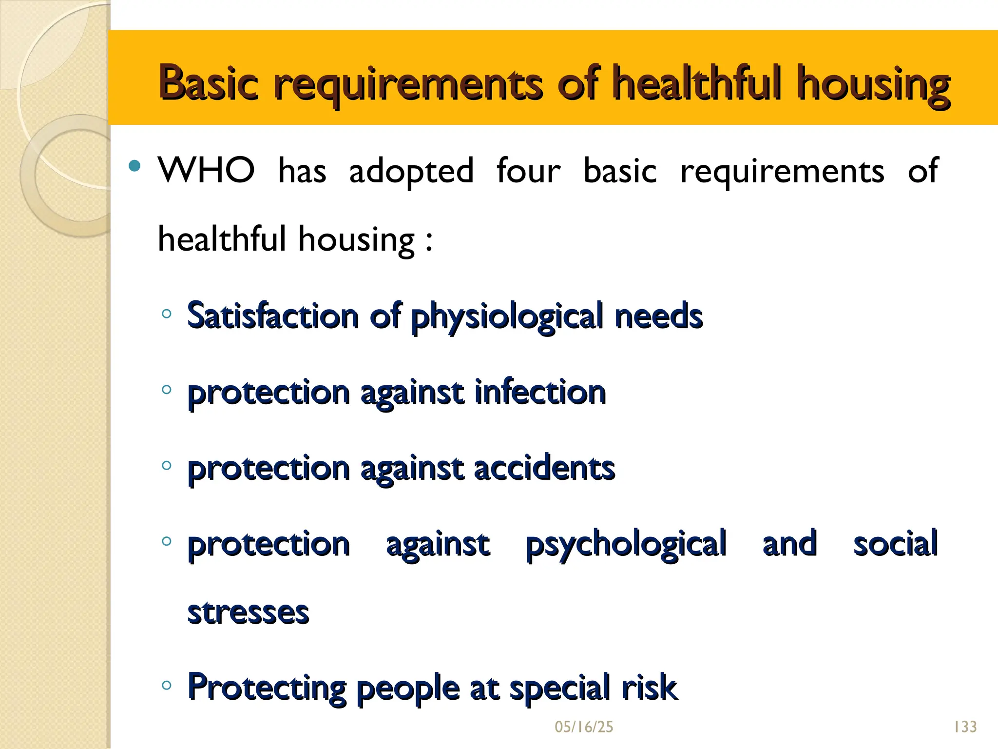 Basic requirements of healthful housing
Basic requirements of healthful housing
 WHO has adopted four basic requirements of
healthful housing :
◦ Satisfaction of physiological needs
Satisfaction of physiological needs
◦ protection against infection
protection against infection
◦ protection against accidents
protection against accidents
◦ protection against psychological and social
protection against psychological and social
stresses
stresses
◦ Protecting people at special risk
Protecting people at special risk
05/16/25 133
 