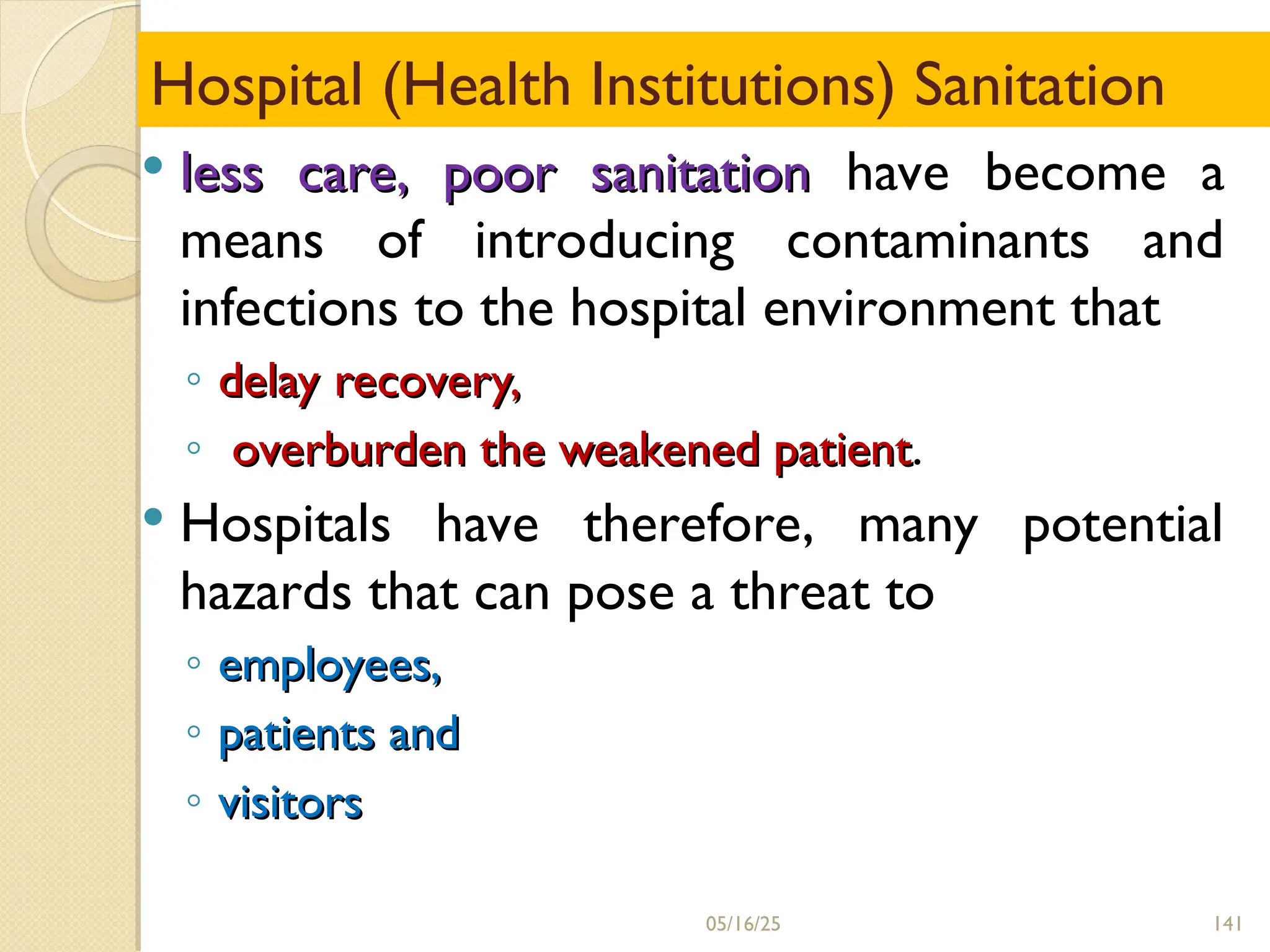 141
Hospital (Health Institutions) Sanitation
 less care, poor sanitation
less care, poor sanitation have become a
means of introducing contaminants and
infections to the hospital environment that
◦ delay recovery,
delay recovery,
◦ overburden the weakened patient
overburden the weakened patient.
 Hospitals have therefore, many potential
hazards that can pose a threat to
◦ employees,
employees,
◦ patients and
patients and
◦ visitors
visitors
05/16/25
 