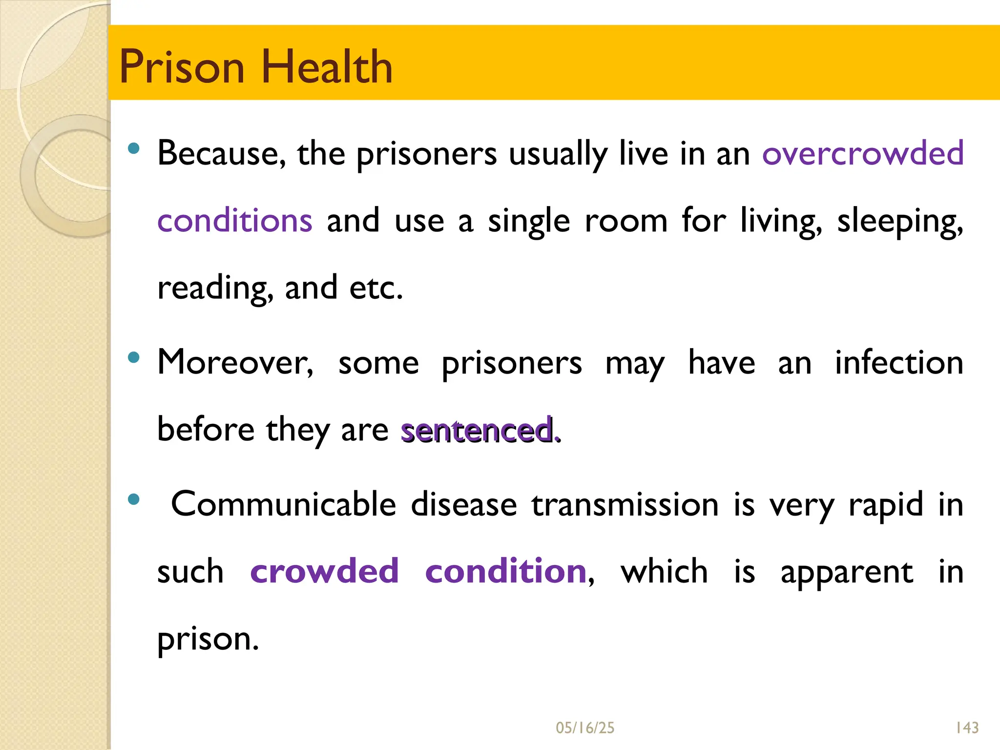 143
Prison Health
 Because, the prisoners usually live in an overcrowded
conditions and use a single room for living, sleeping,
reading, and etc.
 Moreover, some prisoners may have an infection
before they are sentenced.
sentenced.
 Communicable disease transmission is very rapid in
such crowded condition, which is apparent in
prison.
05/16/25
 