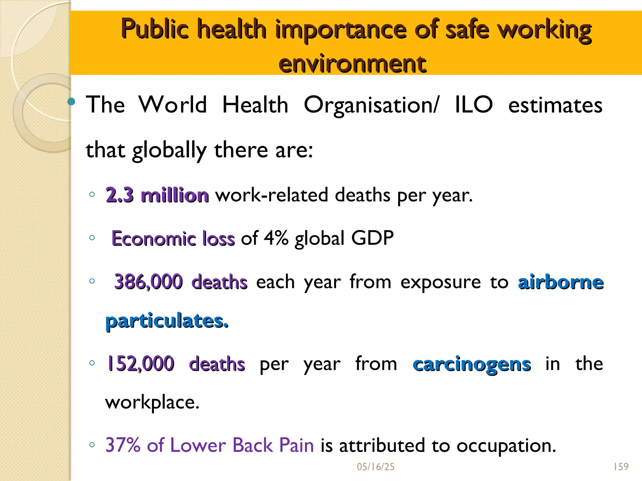 Public health importance of safe working
Public health importance of safe working
environment
environment
 The World Health Organisation/ ILO estimates
that globally there are:
◦ 2.3 million
2.3 million work-related deaths per year.
◦ Economic
Economic loss
loss of 4% global GDP
◦ 386,000 deaths
386,000 deaths each year from exposure to airborne
airborne
particulates.
particulates.
◦ 152,000 deaths
152,000 deaths per year from carcinogens
carcinogens in the
workplace.
◦ 37% of Lower Back Pain is attributed to occupation.
05/16/25 159
 