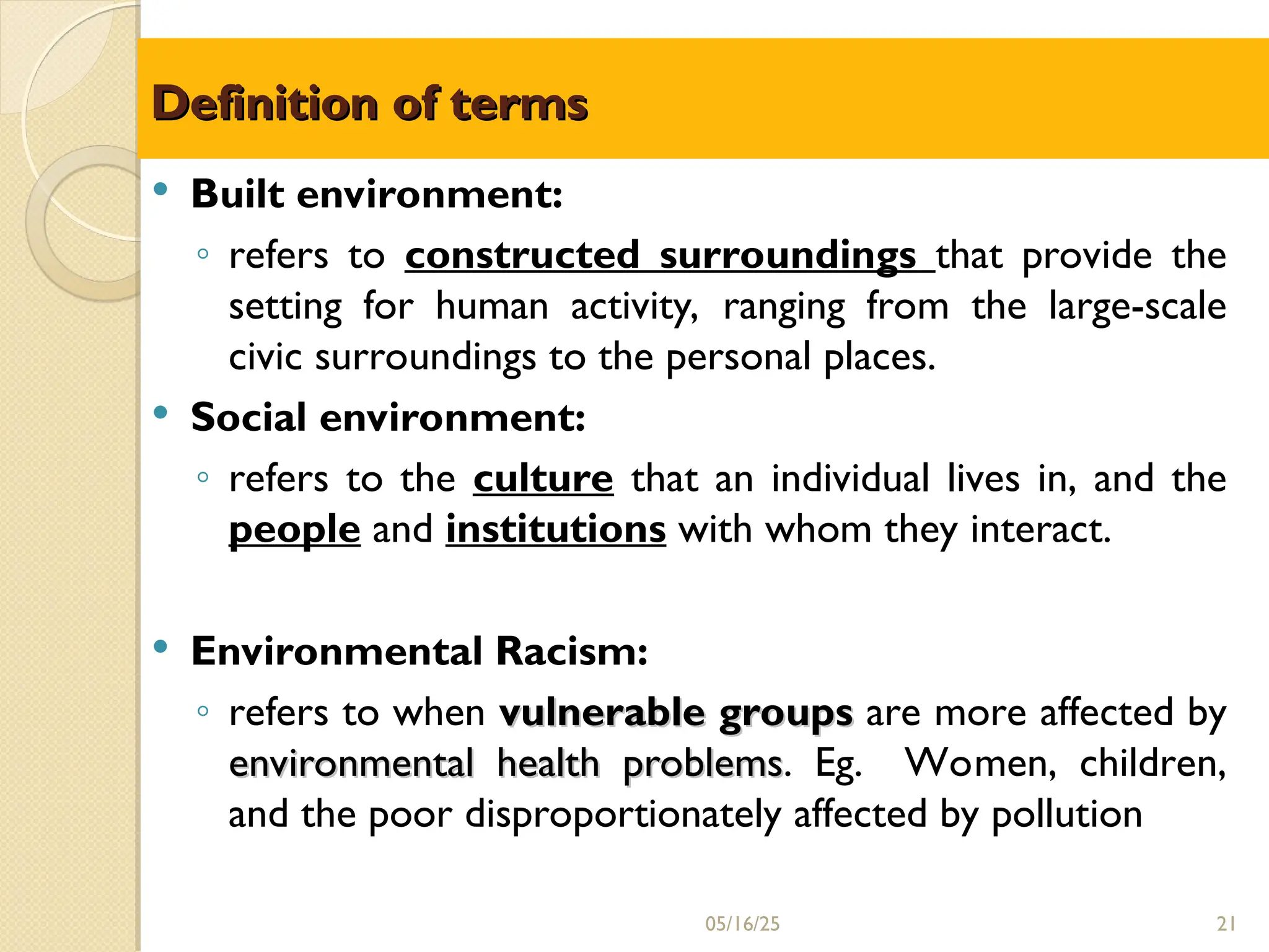 Definition of terms
Definition of terms
 Built environment:
◦ refers to constructed surroundings that provide the
setting for human activity, ranging from the large-scale
civic surroundings to the personal places.
 Social environment:
◦ refers to the culture that an individual lives in, and the
people and institutions with whom they interact.
 Environmental Racism:
◦ refers to when vulnerable groups
vulnerable groups are more affected by
environmental health problems
environmental health problems. Eg. Women, children,
and the poor disproportionately affected by pollution
21
05/16/25
 