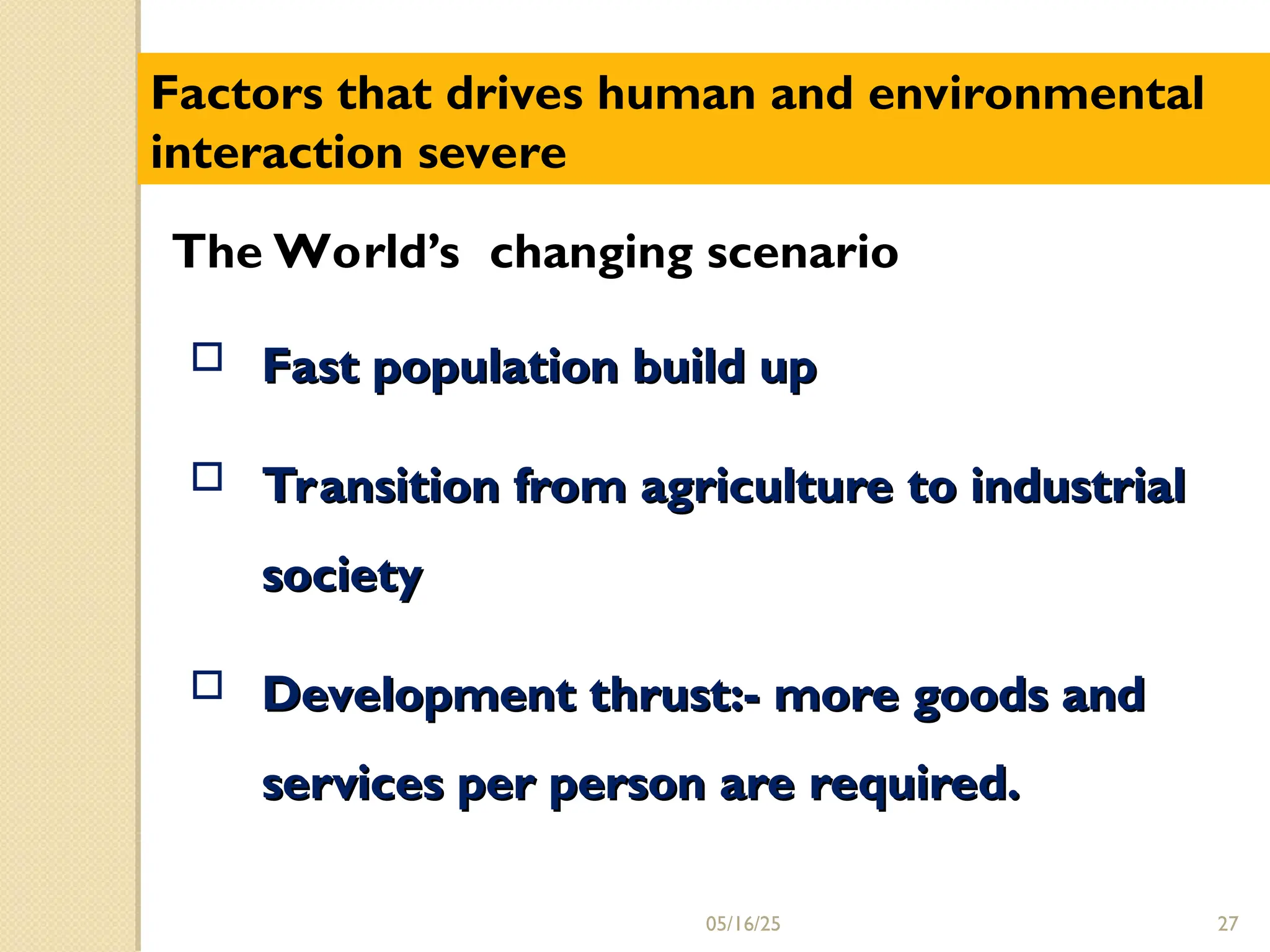  Fast population build up
Fast population build up
 Transition from agriculture to industrial
Transition from agriculture to industrial
society
society
 Development thrust:- more goods and
Development thrust:- more goods and
services per person are required.
services per person are required.
Factors that drives human and environmental
interaction severe
The World’s changing scenario
27
05/16/25
 