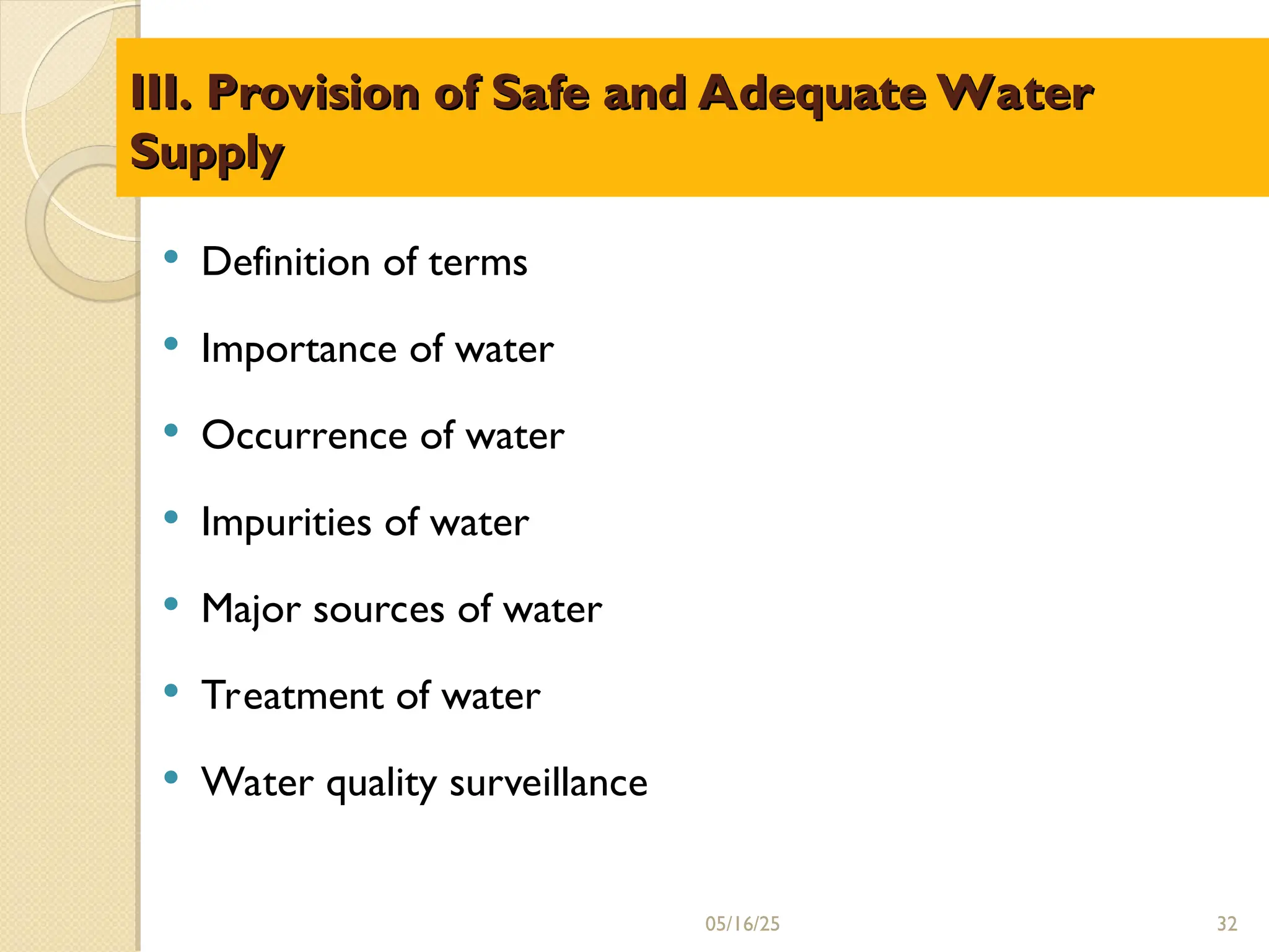 III. Provision of Safe and Adequate Water
III. Provision of Safe and Adequate Water
Supply
Supply
 Definition of terms
 Importance of water
 Occurrence of water
 Impurities of water
 Major sources of water
 Treatment of water
 Water quality surveillance
05/16/25 32
 