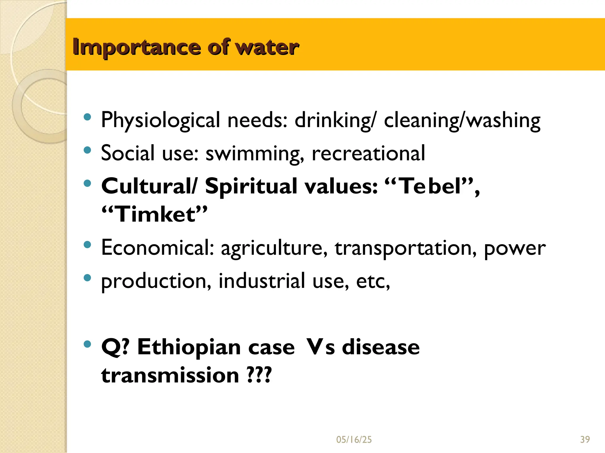 Importance of water
Importance of water
05/16/25 39
 Physiological needs: drinking/ cleaning/washing
 Social use: swimming, recreational
 Cultural/ Spiritual values: “Tebel”,
“Timket”
 Economical: agriculture, transportation, power
 production, industrial use, etc,
 Q? Ethiopian case Vs disease
transmission ???
 
