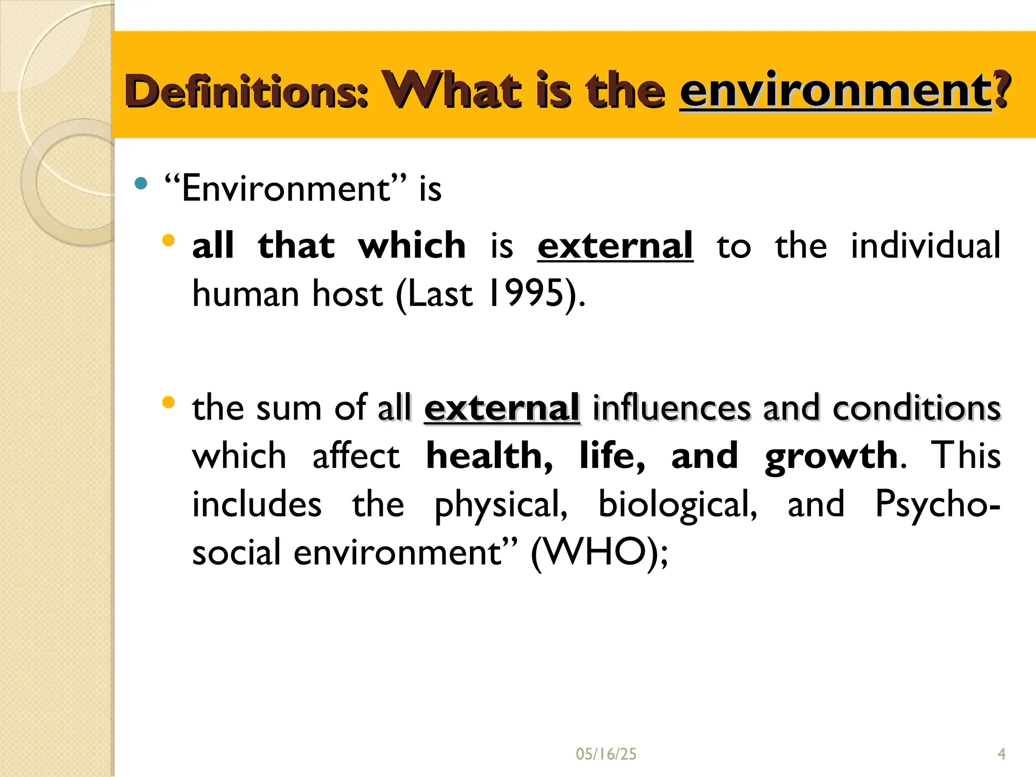 Definitions:
Definitions: What is the
What is the environment
environment?
?
 “Environment” is
 all that which is external to the individual
human host (Last 1995).
 the sum of all
all external
external influences and conditions
influences and conditions
which affect health, life, and growth. This
includes the physical, biological, and Psycho-
social environment” (WHO);
05/16/25 4
 