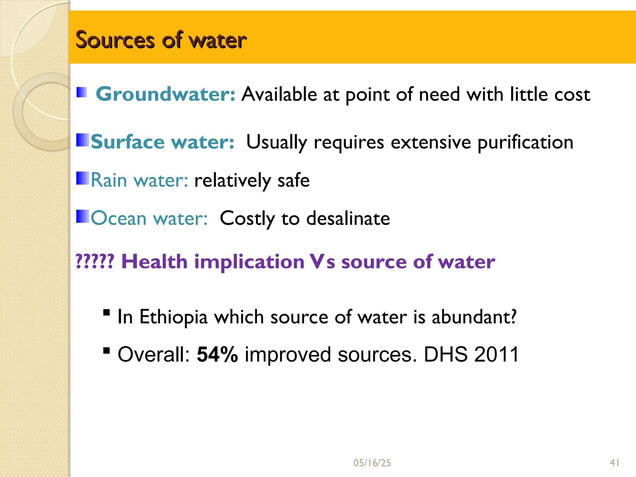 Sources of water
Sources of water
Groundwater: Available at point of need with little cost
Surface water: Usually requires extensive purification
Rain water: relatively safe
Ocean water: Costly to desalinate
????? Health implication Vs source of water
 In Ethiopia which source of water is abundant?
 Overall: 54% improved sources. DHS 2011
05/16/25 41
 