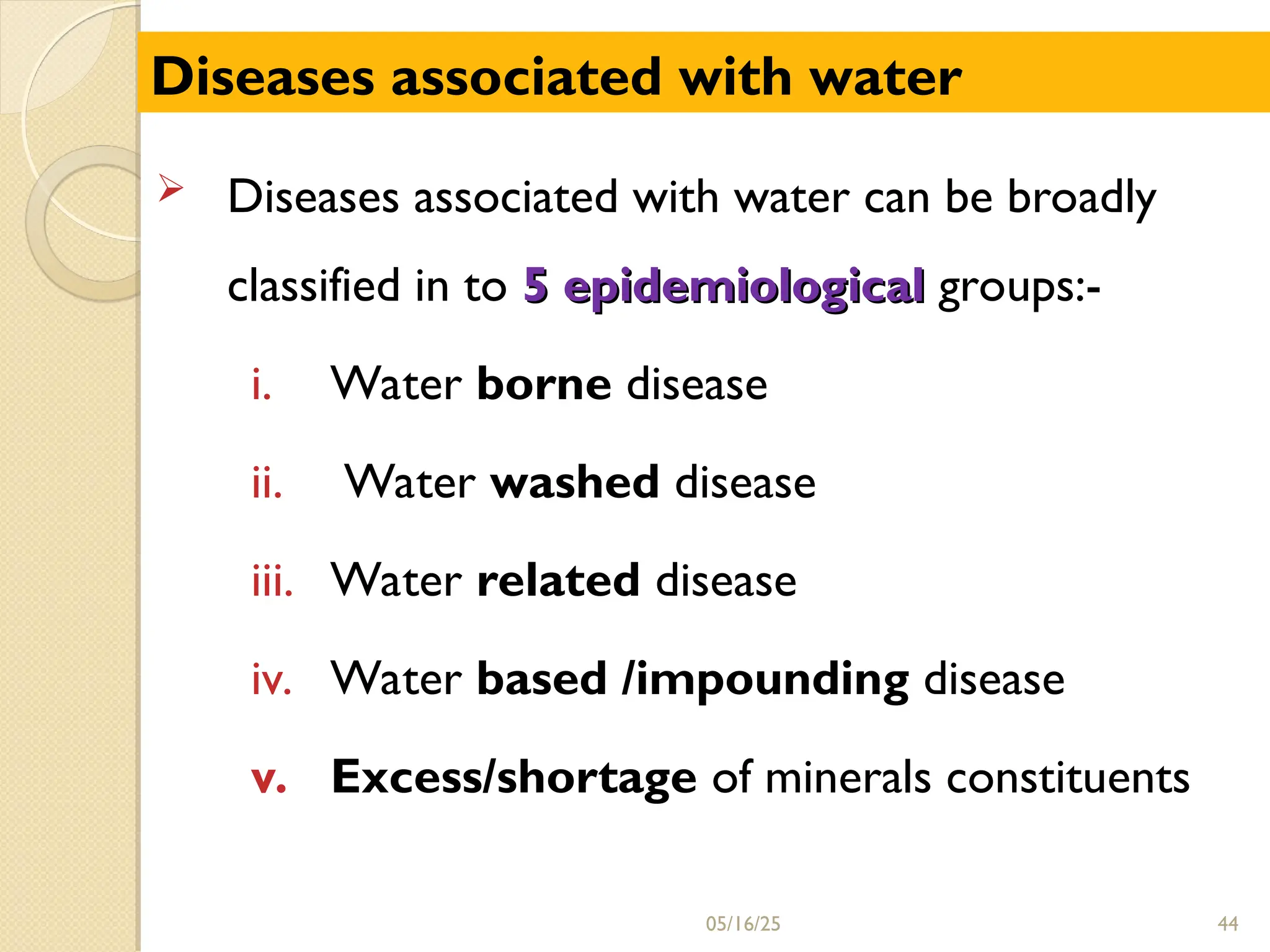  Diseases associated with water can be broadly
classified in to 5 epidemiological
5 epidemiological groups:-
i. Water borne disease
ii. Water washed disease
iii. Water related disease
iv. Water based /impounding disease
v. Excess/shortage of minerals constituents
05/16/25 44
Diseases associated with water
 