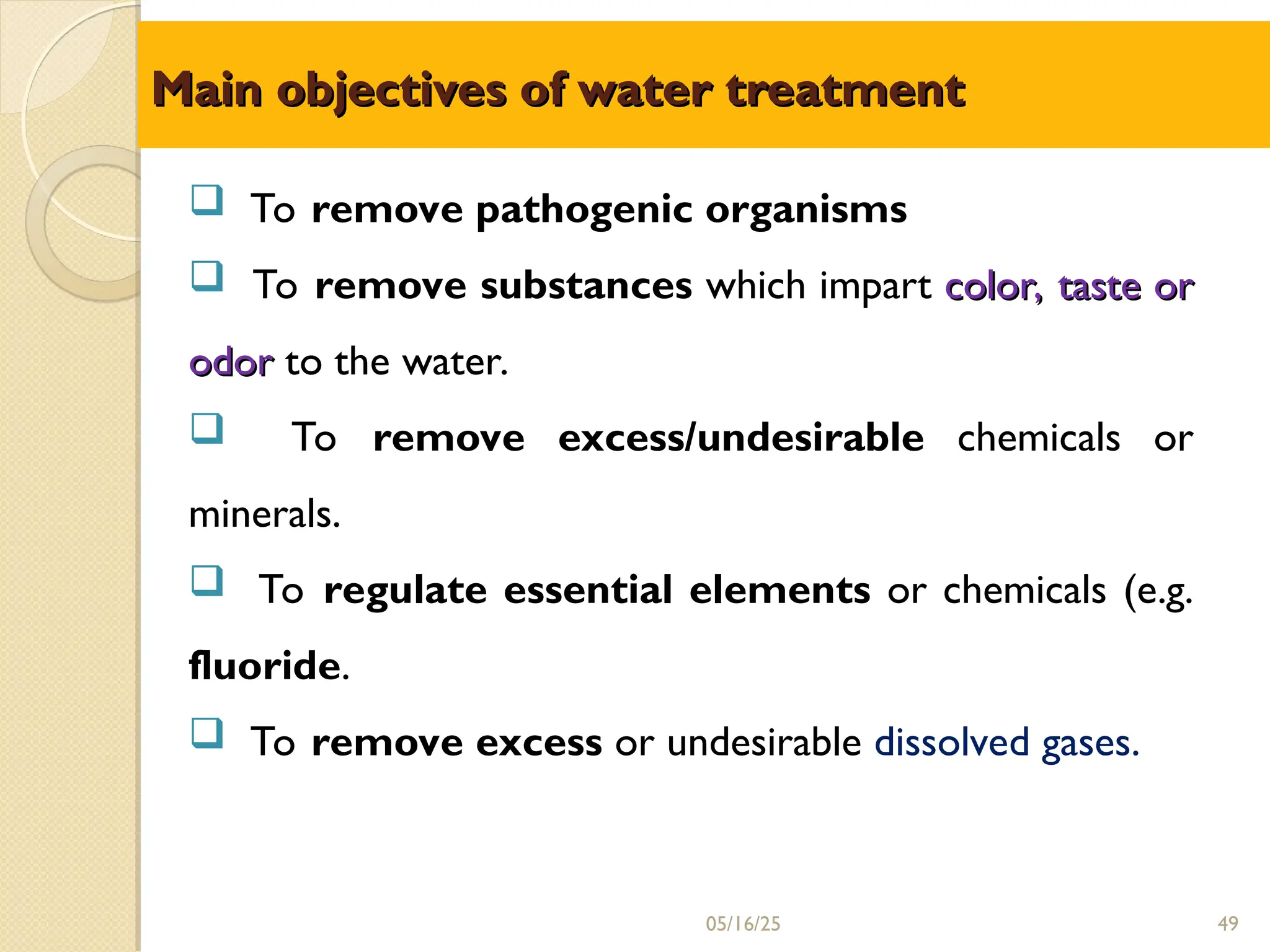 Main objectives of water treatment
Main objectives of water treatment
 To remove pathogenic organisms
 To remove substances which impart color, taste or
color, taste or
odor
odor to the water.
 To remove excess/undesirable chemicals or
minerals.
 To regulate essential elements or chemicals (e.g.
fluoride.
 To remove excess or undesirable dissolved gases.
05/16/25 49
 