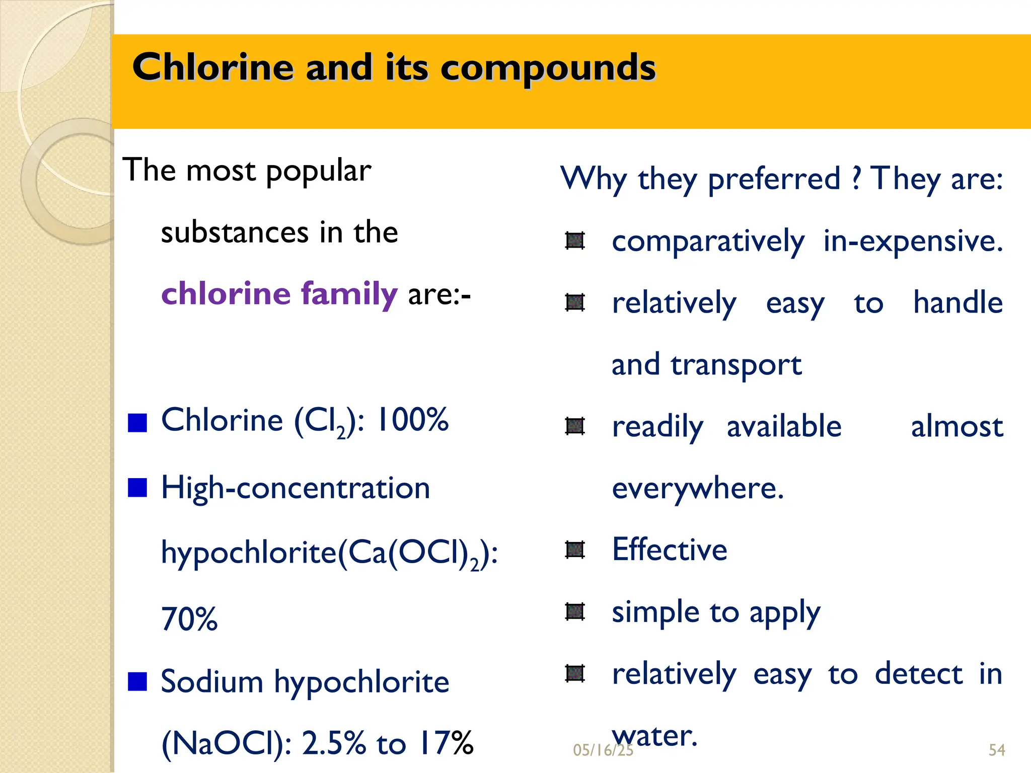 Chlorine and its compounds
Chlorine and its compounds
Why they preferred ? They are:
comparatively in-expensive.
relatively easy to handle
and transport
readily available almost
everywhere.
Effective
simple to apply
relatively easy to detect in
water.
The most popular
substances in the
chlorine family are:-
Chlorine (Cl2): 100%
High-concentration
hypochlorite(Ca(OCl)2):
70%
Sodium hypochlorite
(NaOCl): 2.5% to 17% 05/16/25 54
 
