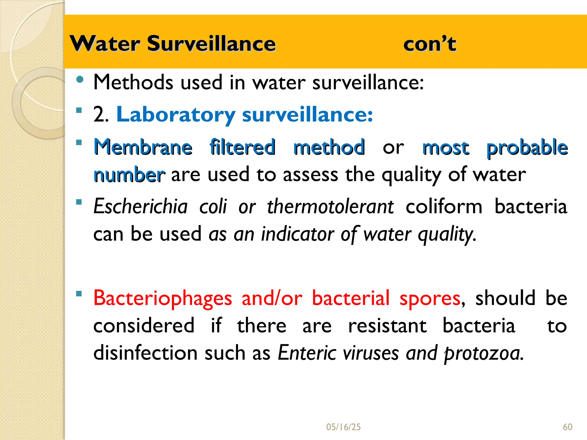 Water
Water Surveillance con’t
Surveillance con’t
 Methods used in water surveillance:
 2. Laboratory surveillance:
 Membrane filtered method
Membrane filtered method or most probable
most probable
number
number are used to assess the quality of water
 Escherichia coli or thermotolerant coliform bacteria
can be used as an indicator of water quality.
 Bacteriophages and/or bacterial spores, should be
considered if there are resistant bacteria to
disinfection such as Enteric viruses and protozoa.
05/16/25 60
 