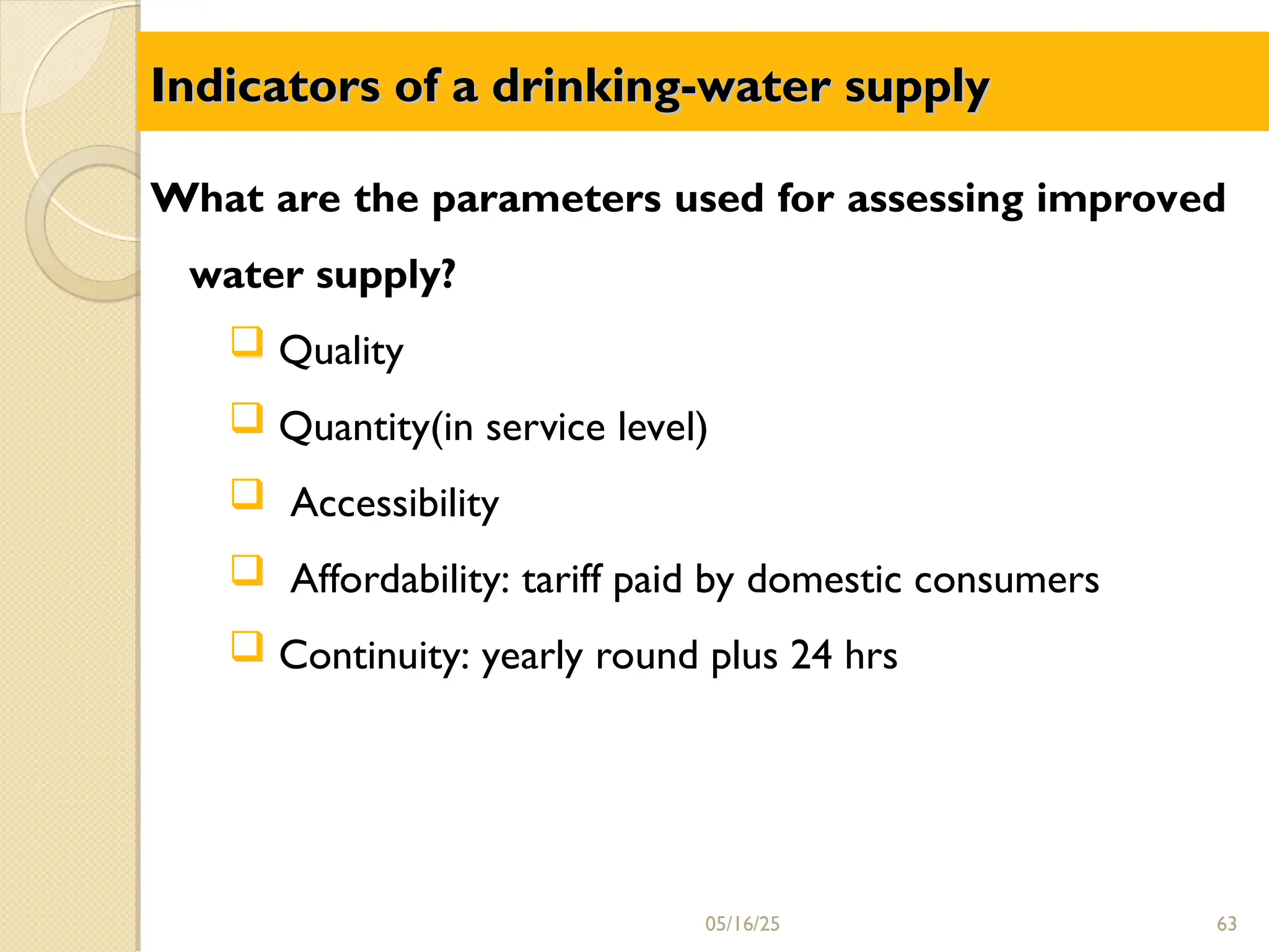 Indicators of a drinking-water supply
Indicators of a drinking-water supply
What are the parameters used for assessing improved
water supply?
 Quality
 Quantity(in service level)
 Accessibility
 Affordability: tariff paid by domestic consumers
 Continuity: yearly round plus 24 hrs
05/16/25 63
 