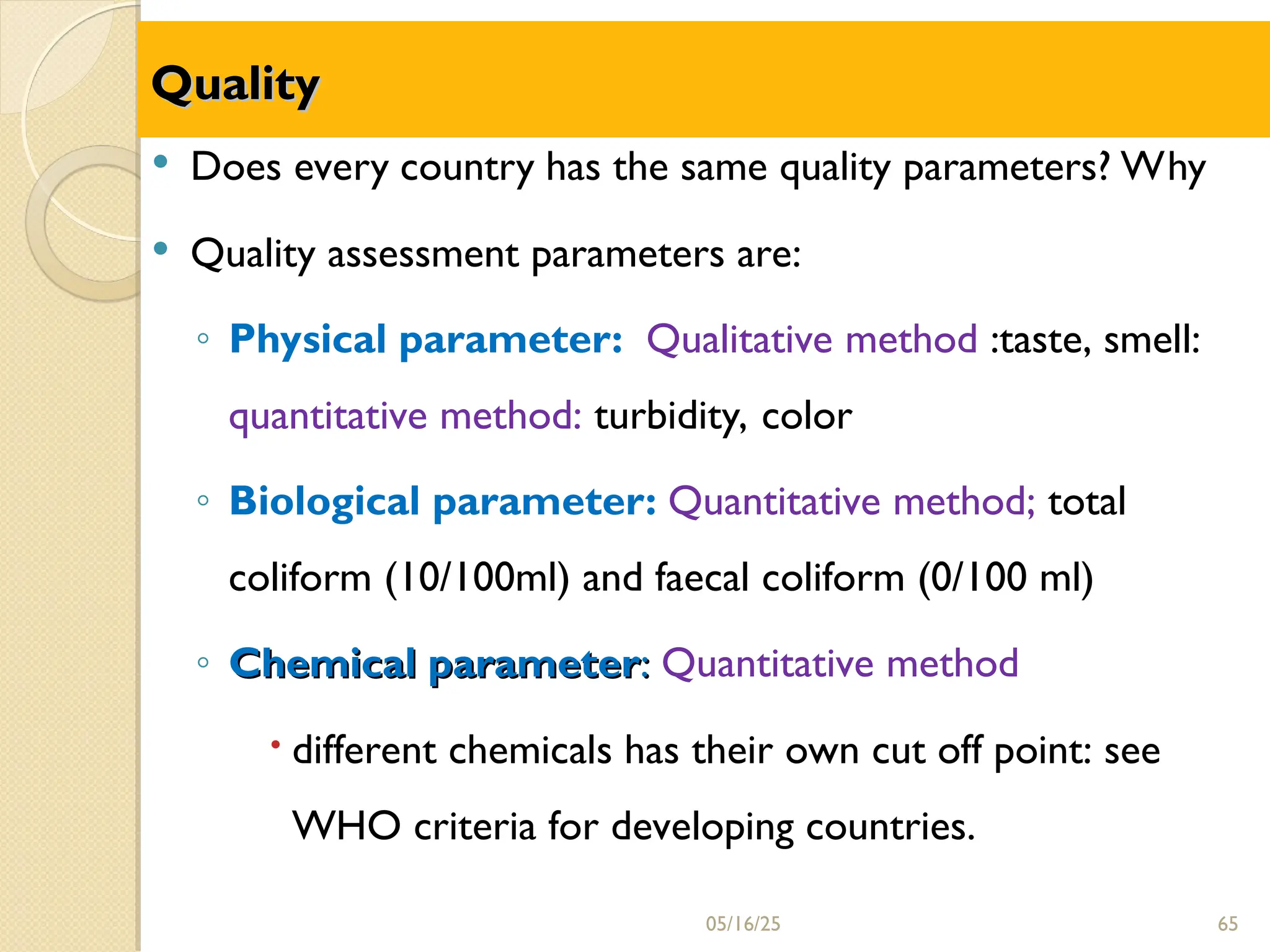 Quality
Quality
 Does every country has the same quality parameters? Why
 Quality assessment parameters are:
◦ Physical parameter: Qualitative method :taste, smell:
quantitative method: turbidity, color
◦ Biological parameter: Quantitative method; total
coliform (10/100ml) and faecal coliform (0/100 ml)
◦ Chemical parameter
Chemical parameter:
: Quantitative method
 different chemicals has their own cut off point: see
WHO criteria for developing countries.
05/16/25 65
 